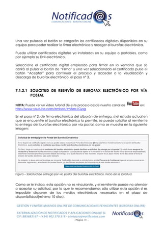 - Página 111 -
Una vez pulsado el botón se cargarán los certificados digitales disponibles en su
equipo para poder realizar la firma electrónica y recoger el burofax electrónica.
Puede utilizar certificados digitales ya instalados en su equipo o portables, como
por ejemplo su DNI electrónico.
Seleccione el certificado digital empleado para firmar en la ventana que se
abrirá al pulsar el botón de “Firma” y una vez seleccionado el certificado pulse el
botón “Aceptar” para continuar el proceso y acceder a la visualización y
descarga de burofax electrónico, el paso nº 3.
7.1.2.1 SOLICITUD DE REENVÍO DE BUROFAX ELECTRÓNICO POR VÍA
POSTAL
NOTA: Puede ver un vídeo tutorial de este proceso desde nuestro canal de en:
http://www.youtube.com/embed/tm8arx1Gyxg
En el paso nº 2, de firma electrónica del albarán de entrega, si el estado actual en
que se encuentre el burofax electrónico lo permite, se puede solicitar al remitente
la entrega del burofax electrónico por vía postal, como se muestra en la siguiente
imagen:
Figura – Solicitud de entrega por vía postal del burofax electrónico. Inicio de la solicitud.
Como se le indica, esta opción no es vinculante, y el remitente puede no atender
o aceptar su solicitud, por lo que le recomendamos sólo utilizar esta opción si es
imposible disponer de los medios electrónicos necesarios en el plazo de
disponibilidad(mínimo 10 días).
 