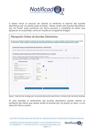 - Página 112 -
Si desea iniciar el proceso de solicitar al remitente el reenvío del burofax
electrónico por vía postal, pulse el botón “Deseo recibir este Burofax Electrónico
por vía Postal” para continuar con dicho proceso y completar los datos que
aparecen en la pantalla, como se muestra en la siguiente imagen:
Figura – Solicitud de entrega por vía postal del burofax electrónico. Introducción de datos postales.
En esta pantalla el destinatario del burofax electrónico puede solicitar al
remitente del mismo que desea recibir el burofax por vía postal, es decir, a una
dirección física o postal.
 