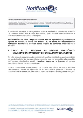 - Página 114 -
Si deseamos rechazar la recogida del burofax electrónico, pulsaremos el botón
“NO deseo recibir este Burofax Electrónico” para finalizar completamente el
proceso habiendo rehusado la recogida.
ADVERTENCIA: Por favor, tenga en cuenta que la legislación y jurisprudencia
vigente el rechazo o rehuso del burofax NO le exime de responsabilidad.
Notificad@s tramitará su decisión como tercero de confianza imparcial en el
proceso.
7.1.3 PASO Nº 3. RECOGIDA DE BUROFAX ELECTRÓNICO.
VISUALIZACIÓN, IMPRESIÓN Y DESCARGA (ALMACENAMIENTO).
En este paso el receptor podrá recoger el burofax electrónico que ha recibido
como destinatario del burofax. Como receptor que ha accedido a la recogida
del burofax electrónico podrá visualizar, descargar e imprimir el burofax
electrónico, tantas veces como deseé.
Para su comodidad, el documento de burofax electrónico se puede visualizar
directamente, desde las opciones de su visor puede guardar o imprimir el
documento PDF de burofax electrónico, como se muestra en la siguiente imagen:
 