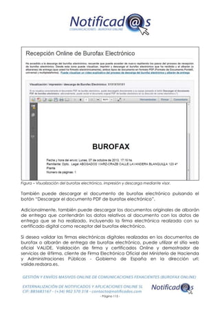 - Página 115 -
Figura – Visualización del burofax electrónico, impresión y descarga mediante visor.
También puede descargar el documento de burofax electrónico pulsando el
botón “Descargar el documento PDF de burofax electrónico”.
Adicionalmente, también puede descargar los documentos originales de albarán
de entrega que contendrán los datos relativos al documento con los datos de
entrega que se ha realizado, incluyendo la firma electrónica realizada con su
certificado digital como receptor del burofax electrónico.
Si desea validar las firmas electrónicas digitales realizadas en los documentos de
burofax o albarán de entrega de burofax electrónico, puede utilizar el sitio web
oficial VALIDE, Validación de firma y certificados Online y demostrador de
servicios de @firma, cliente de Firma Electrónica Oficial del Ministerio de Hacienda
y Administraciones Públicas - Gobierno de España en la dirección url:
valide.redsara.es.
 