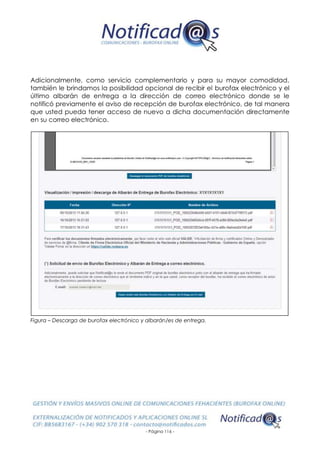 - Página 116 -
Adicionalmente, como servicio complementario y para su mayor comodidad,
también le brindamos la posibilidad opcional de recibir el burofax electrónico y el
último albarán de entrega a la dirección de correo electrónico donde se le
notificó previamente el aviso de recepción de burofax electrónico, de tal manera
que usted pueda tener acceso de nuevo a dicha documentación directamente
en su correo electrónico.
Figura – Descarga de burofax electrónico y albarán/es de entrega.
 