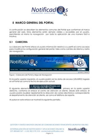 - Página 12 -
5 MARCO GENERAL DEL PORTAL
A continuación se describen los elementos comunes del Portal que conforman el marco
general del web. Estos elementos están siempre visibles y accesibles por el usuario,
permitiendo al mismo la navegación por toda la aplicación de una manera fácil e
intuitiva.
5.1 CABECERA
La cabecera del Portal ofrece al usuario información relativa a su perfil así como accesos
para modificar la configuración general del portal, tales como cambio de idioma y rastro
de navegación.
Figura – Cabecera del Portal y Miga de Navegación
En la parte superior izquierda, el usuario podrá ver los datos de acceso (USUARIO) logado
en el Portal así como la fecha de ejecución actual.
El siguiente elemento , primero en la parte superior
derecha, conforma el enlace al centro de atención al cliente. Desde este enlace, el
usuario podrá visualizar rápidamente la dirección de correo electrónico correspondiente
al departamento de atención al cliente, así como el teléfono de soporte.
Al pulsar en este enlace se mostrará la siguiente pantalla:
 
