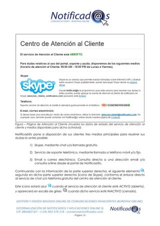 - Página 13 -
Figura – Página de Atención al Cliente (muestra los datos de estado del servicio de atención al
cliente y medios disponibles para dicha actividad).
Notificad@s pone a disposición de sus clientes tres medios principales para resolver sus
dudas lo antes posible:
1) Skype, mediante chat y/o llamada gratuita.
2) Servicio de soporte telefónico, mediante llamada a teléfono móvil y/o fijo.
3) Email o correo electrónico. Consulta directa a una dirección email y/o
consulta online desde el portal de Notificad@s.
Continuando con la información de la parte superior derecha, el siguiente elemento ,
segundo en dicha parte superior derecha (icono de Skype), conforma el enlace directo
al servicio de chat y/o telefonía gratuita del centro de atención al cliente.
Este icono estará azul cuando el servicio de atención al cliente esté ACTIVO (abierto),
y aparecerá en escala de grises cuando dicho servicio esté INACTIVO (cerrado).
 