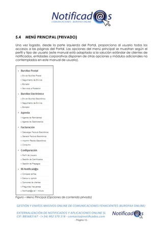 - Página 15 -
5.4 MENÚ PRINCIPAL (PRIVADO)
Una vez logado, desde la parte izquierda del Portal, proporciona al usuario todos los
accesos a las páginas del Portal. Las opciones del menú principal se muestran según el
perfil y tipo de usuario (este manual está adaptado a la solución estándar de clientes de
notificados, entidades corporativas disponen de otras opciones y módulos adicionales no
contemplados en este manual de usuario).
Figura – Menú Principal (Opciones de contenido privado)
 