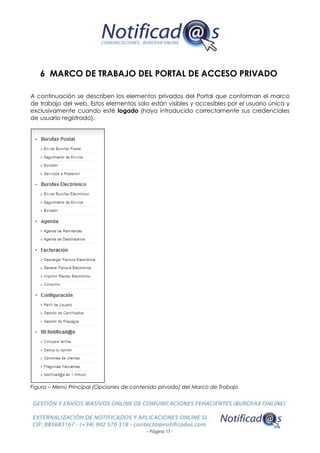 - Página 17 -
6 MARCO DE TRABAJO DEL PORTAL DE ACCESO PRIVADO
A continuación se describen los elementos privados del Portal que conforman el marco
de trabajo del web. Estos elementos solo están visibles y accesibles por el usuario única y
exclusivamente cuando esté logado (haya introducido correctamente sus credenciales
de usuario registrado).
Figura – Menú Principal (Opciones de contenido privado) del Marco de Trabajo
 