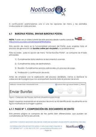 - Página 18 -
A continuación examinaremos una a una las opciones de menú y las pantallas
involucradas en cada proceso.
6.1 BUROFAX POSTAL. ENVIAR BUROFAX POSTAL
NOTA: Puede ver un vídeo tutorial de este proceso desde nuestro canal de en:
http://www.youtube.com/embed/Q94FLWxSMss
Esta opción de menú es la funcionalidad principal del Portal, pues engloba todo el
proceso de generación de burofax online por vía postal y su posterior envío.
Para acceder, pulse la opción de menú “Enviar Burofax Postal”, se compone de 4 fases
principales:
1) Cumplimentar datos relativos al documento/s a enviar.
2) Cumplimentar datos de destinatario/s.
3) Revisión. Cumplimentar servicios adicionales y/o proceso de pago.
4) Finalización y confirmación de envío.
Antes de empezar con la explicación del proceso detallado, vamos a destacar la
cabecera de la página que nos acompañará durante todo el proceso de envío.
Figura – Cabecera del Proceso de Envío (muestra el paso Inicial).
Según vayamos avanzando en el proceso de envío se irá identificando visualmente en la
figura mostrada en la imagen superior.
6.1.1 PASO Nº 1. COMPOSICIÓN DEL DOCUMENTO DE ENVÍO
Esta primera página se compone de tres partes bien diferenciadas, que pueden ser
completadas de forma secuencial.
 
