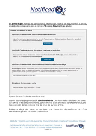- Página 19 -
En primer lugar, hemos de completar la información relativa al documento/s a enviar,
englobado en la página con el nombre “Generar documento de envío”.
Figura – Generación del documento de envío.
Las tres opciones propuestas son complementarias… no hace falta completar una antes
que otra o todas obligatoriamente. Sencillamente están añadidas para facilitar al usuario
la generación del documento final de envío de burofax online.
Podremos elegir por tanto las opciones que deseemos, dependiendo de cómo
necesitamos generar dicho documento final.
 