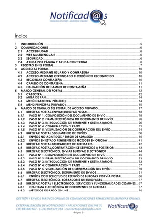 - Página 2 -
Índice
1 INTRODUCCIÓN ..................................................................................................................... 5
2 COMUNICACIONES ............................................................................................................... 6
2.1 ACCESIBILIDAD ............................................................................................................... 6
2.2 WEB MULTILENGUAJE ...................................................................................................... 6
2.3 SEGURIDAD...................................................................................................................... 6
2.4 AYUDA POR PÁGINA Y AYUDA CONTEXTUAL ............................................................... 6
3 REGISTRO EN EL PORTAL......................................................................................................... 7
4 ACCESO AL PORTAL............................................................................................................. 10
4.1 ACCESO MEDIANTE USUARIO Y CONTRASEÑA ........................................................... 10
4.2 ACCESO MEDIANTE CERTIFICADO ELECTRÓNICO RECONOCIDO ............................. 10
4.3 RECORDAR CONTRASEÑA ............................................................................................ 10
4.4 CAMBIO DE CONTRASEÑA ........................................................................................... 11
4.5 OBLIGACIÓN DE CAMBIO DE CONTRASEÑA .............................................................. 11
5 MARCO GENERAL DEL PORTAL............................................................................................ 12
5.1 CABECERA..................................................................................................................... 12
5.2 MIGA DE PAN ................................................................................................................ 14
5.3 MENÚ CABECERA (PÚBLICO)........................................................................................ 14
5.4 MENÚ PRINCIPAL (PRIVADO)........................................................................................ 15
6 MARCO DE TRABAJO DEL PORTAL DE ACCESO PRIVADO................................................. 17
6.1 BUROFAX POSTAL. ENVIAR BUROFAX POSTAL............................................................. 18
6.1.1 PASO Nº 1. COMPOSICIÓN DEL DOCUMENTO DE ENVÍO ....................................... 18
6.1.2 PASO Nº 2. FIRMA ELECTRÓNICA DEL DOCUMENTO DE ENVÍO .............................. 26
6.1.3 PASO Nº 3. INTRODUCCIÓN DE REMITENTE Y DESTINATARIO/S............................... 26
6.1.4 PASO Nº 4. CONFIRMACIÓN Y PAGO...................................................................... 32
6.1.5 PASO Nº 5. VISUALIZACIÓN DE CONFIRMACIÓN DEL ENVÍO ................................. 34
6.2 BUROFAX POSTAL. SEGUIMIENTO DE ENVÍOS.............................................................. 36
6.2.1 ENVÍOS NO ADMITIDOS / ERROR DE ADMISIÓN ...................................................... 40
6.2.2 ENVÍOS EN ESTADO PENDIENTE DE RECOGER EN OFICINA ..................................... 41
6.3 BUROFAX POSTAL. BORRADORES DE BUROFAXES ....................................................... 42
6.4 BUROFAX POSTAL. CONTRATACIÓN DE SERVICIOS A POSTERIORI ............................ 43
6.5 BUROFAX ELECTRÓNICO. ENVIAR BUROFAX ELECTRÓNICO ...................................... 44
6.5.1 PASO Nº 1. COMPOSICIÓN DEL DOCUMENTO DE ENVÍO ....................................... 45
6.5.2 PASO Nº 2. FIRMA ELECTRÓNICA DEL DOCUMENTO DE ENVÍO .............................. 53
6.5.3 PASO Nº 3. INTRODUCCIÓN DE REMITENTE Y DESTINATARIO/S............................... 53
6.5.4 PASO Nº 4. CONFIRMACIÓN Y PAGO...................................................................... 57
6.5.5 PASO Nº 5. VISUALIZACIÓN DE CONFIRMACIÓN DEL ENVÍO ................................. 59
6.6 BUROFAX ELECTRÓNICO. SEGUIMIENTO DE ENVÍOS................................................... 61
6.6.1 ENVÍOS CON SOLICITUD DE REENVÍO DE BUROFAX POR VÍA POSTAL.................... 66
6.7 BUROFAX ELECTRÓNICO. BORRADORES DE BUROFAXES............................................ 67
6.8 BUROFAX POSTAL Y ELECTRÓNICO. SERVICIOS Y FUNCIONALIDADES COMUNES... 67
6.8.1 CO-FIRMA ELECTRÓNICA DE DOCUMENTO DE BUROFAX....................................... 67
6.8.2 MÉTODOS DE PAGO ONLINE..................................................................................... 70
 