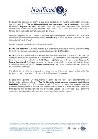 - Página 20 -
Si deseamos adjuntar un archivo que está localizado en nuestro ordenador personal,
debemos elegir la “Opción 1) Puede adjuntar un documento desde su equipo”, pulsando
el botón “Adjuntar archivo”. En este caso, se abrirá una ventana que permitirá
seleccionar el documento (en formato .PDF, .DOC, .TXT u otro) que deseé adjuntar y
formar parte (parcial o completamente) del envío.
Una vez cargado y subido su documento al repositorio seguro de Notificad@s, este será
automáticamente convertido a formato Adobe PDF y pasará a formar parte del “Listado
de documentos a enviar”.
Puede adjuntar tantos documentos como deseé.
NOTA: Sea paciente. Si el documento que desea adjuntar pesa mucho (máximo 5MB)
tardará más tiempo en subirse al repositorio seguro de Notificad@s...
NOTA 2: Los documentos que usted adjunte, deberán ajustarse a la medida A4 para su
correcto envío físico. Por tanto, si usted adjunta un documento con medidas superiores,
tenga en cuenta que el sistema de Notificados ajustará automáticamente su documento
final al formato A4. Por favor, en caso de que su documento no tenga originalmente un
formato A4, utilice la opción “Ver documento final” para verificar que su archivo definitivo
es totalmente correcto.
No obstante, el sistema mostrará un aviso en su listado de documentos adjuntos
indicando qué documento o documentos difieren del formato A4.
Si deseamos generar un documento a partir de un texto libre directamente en
Notificad@s, debemos elegir la “Opción 2) Puede generar un documento a partir de un
texto libre”, pulsando el botón “Introducir texto”. En este caso, se abrirá una ventana que
permitirá confeccionar el documento introduciendo texto a su libre elección. Para ello
Notificad@s ha confeccionado un avanzado gestor de contenido que permitirá
acometer dicha acción, tal y como se muestra en la siguiente imagen:
 