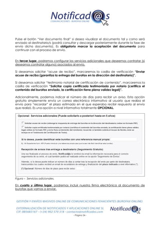 - Página 24 -
Pulse el botón “Ver documento final” si desea visualizar el documento tal y como será
enviado al destinatario/s (podrá consultar y descargar posteriormente durante la fase de
envío dicho documento). Es obligatorio marcar la aceptación del documento para
continuar con el proceso de envío.
En tercer lugar, podremos configurar los servicios adicionales que deseemos contratar (si
deseamos contratar alguno) asociados al envío.
Si deseamos solicitar “acuse de recibo”, marcaremos la casilla de verificación “Enviar
acuse de recibo (garantiza la entrega del burofax en la dirección del destinatario)”.
Si deseamos solicitar “testimonio notarial de certificación de contenido”, marcaremos la
casilla de verificación “Solicitar copia certificada testimoniada por notario (certifica el
contenido del burofax enviado, la certificación tiene plena validez legal)”.
Adicionalmente, podemos indicar el número de días para recibir un aviso. Esta opción
gratuita simplemente envía un correo electrónico informativo al usuario que realiza el
envío para “recordar” el plazo estimado en el que esperaba recibir respuesta al envío
que realizó. Es una opción a nivel informativo totalmente OPCIONAL.
Figura – Servicios adicionales.
En cuarto y último lugar, podremos incluir nuestra firma electrónica al documento de
burofax que vamos a enviar.
 