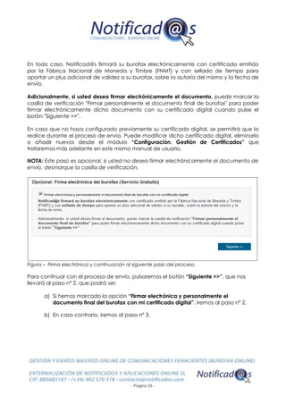 - Página 25 -
En todo caso, Notificad@s firmará su burofax electrónicamente con certificado emitido
por la Fábrica Nacional de Moneda y Timbre (FNMT) y con sellado de tiempo para
aportar un plus adicional de validez a su burofax, sobre la autoría del mismo y la fecha de
envío.
Adicionalmente, si usted desea firmar electrónicamente el documento, puede marcar la
casilla de verificación "Firmar personalmente el documento final de burofax" para poder
firmar electrónicamente dicho documento con su certificado digital cuando pulse el
botón "Siguiente >>".
En caso que no haya configurado previamente su certificado digital, se permitirá que lo
realice durante el proceso de envío. Puede modificar dicho certificado digital, eliminarlo
o añadir nuevos desde el módulo “Configuración. Gestión de Certificados” que
trataremos más adelante en este mismo manual de usuario.
NOTA: Este paso es opcional, si usted no desea firmar electrónicamente el documento de
envío, desmarque la casilla de verificación.
Figura – Firma electrónica y continuación al siguiente paso del proceso.
Para continuar con el proceso de envío, pulsaremos el botón “Siguiente >>”, que nos
llevará al paso nº 2, que podrá ser:
a) Si hemos marcado la opción “Firmar electrónica y personalmente el
documento final del burofax con mi certificado digital”, iremos al paso nº 2.
b) En caso contrario, iremos al paso nº 3.
 