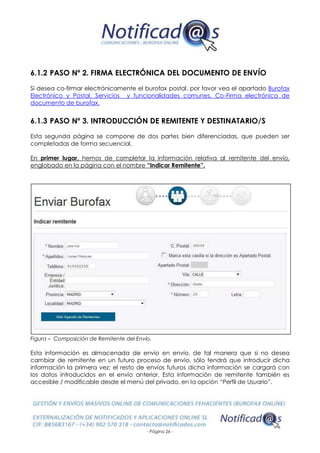 - Página 26 -
6.1.2 PASO Nº 2. FIRMA ELECTRÓNICA DEL DOCUMENTO DE ENVÍO
Si desea co-firmar electrónicamente el burofax postal, por favor vea el apartado Burofax
Electrónico y Postal. Servicios y funcionalidades comunes. Co-Firma electrónica de
documento de burofax.
6.1.3 PASO Nº 3. INTRODUCCIÓN DE REMITENTE Y DESTINATARIO/S
Esta segunda página se compone de dos partes bien diferenciadas, que pueden ser
completadas de forma secuencial.
En primer lugar, hemos de completar la información relativa al remitente del envío,
englobado en la página con el nombre “Indicar Remitente”.
Figura – Composición de Remitente del Envío.
Esta información es almacenada de envío en envío, de tal manera que si no desea
cambiar de remitente en un futuro proceso de envío, sólo tendrá que introducir dicha
información la primera vez; el resto de envíos futuros dicha información se cargará con
los datos introducidos en el envío anterior. Esta información de remitente también es
accesible / modificable desde el menú del privado, en la opción “Perfil de Usuario”.
 