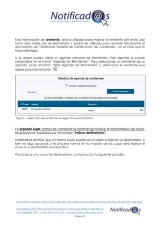 - Página 27 -
Esta información de remitente, será la utilizada para marcar el remitente del envío, por
tanto será visible por el destinatario y podrá ser utilizada para enviarle físicamente el
documento de “Testimonio Notarial de Certificación de Contenido”, en el caso que lo
haya solicitado.
Si lo desea puede utilizar su agenda personal de Remitentes. Esta agenda se puede
personalizar en el menú “Agenda de Remitentes”. Para seleccionar un remitente de su
agenda, pulse el botón “Abrir Agenda de Remitentes” y seleccione el remitente que
desee pulsando el botón .
Figura – Selección de remitente en Agenda personalizada.
En segundo lugar, hemos de completar la información relativa al destinatario/s del envío,
englobado en la página con el nombre “Indicar destinatarios”.
Notificad@s permite que un mismo envío pueda ser enviado a más de un destinatario, si
bien es algo opcional, y el proceso normal en la mayoría de los casos será realizar el
envío a un destinatario en específico.
Para indicar uno a uno los destinatarios, contamos con la siguiente pantalla:
 