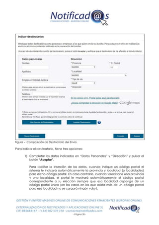 - Página 28 -
Figura – Composición de Destinatario del Envío.
Para indicar el destinatario, tiene tres opciones:
1) Completar los datos indicados en “Datos Personales” y “Dirección” y pulsar el
botón “Aceptar”.
Para facilitar la inserción de los datos, cuando indique un código postal el
sistema le indicará automáticamente la provincia y localidad (o localidades)
para dicho código postal. En caso contrario, cuando seleccione una provincia
y una localidad, el portal le mostrará automáticamente el código postal
correspondiente a su elección siempre que esa localidad disponga de un
código postal único (en los casos en los que exista más de un código postal
para esa localidad no se cargará ningún valor).
 