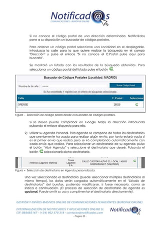 - Página 29 -
Si no conoce el código postal de una dirección determinada, Notific@dos
pone a su disposición un buscador de códigos postales.
Para obtener un código postal seleccione una Localidad en el desplegable,
introduzca la calle para la que quiere realizar la búsqueda en el campo
"Dirección" y pulse el enlace "Si no conoce el C.Postal pulse aquí para
buscarlo".
Se mostrará un listado con los resultados de la búsqueda obtenidos. Para
seleccionar un código postal del listado pulse el botón .
Figura – Selección de código postal desde el buscador de códigos postales.
Si lo desea puede comprobar en Google Maps la dirección introducida
pulsando el enlace dispuesto para ello.
2) Utilizar su Agenda Personal. Esta agenda se compone de todos los destinatarios
que previamente ha usado para realizar algún envío; por tanto estará vacía si
es el primer envío que realiza pero se irá completando automáticamente con
cada envío que realice. Para seleccionar un destinatario de su agenda, pulse
el botón “Abrir Agenda” y seleccione el destinatario que deseé. Pulsando el
botón seleccionará dicho destinatario.
Figura – Selección de destinatario en Agenda personalizada.
Una vez seleccionado el destinatario (puede seleccionar múltiples destinatarios al
mismo tiempo), los datos serán cargados automáticamente en el “Listado de
destinatarios” del burofax, pudiendo modificarse, si fuese necesario, como se
indica a continuación. (El proceso de selección de destinatario de agenda es
opcional. Puede omitir su uso y cumplimentar el destinatario directamente).
 