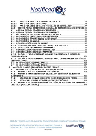 - Página 3 -
6.8.2.1 PAGO POR MEDIO DE “CYBERPAC DE LA CAIXA”............................................... 72
6.8.2.2 PAGO POR MEDIO DE “PAYPAL”........................................................................... 74
6.8.2.3 PAGO POR MEDIO DE “SALDO PREPAGADO DE NOTIFICADOS” ........................ 77
6.8.3 REENVÍO POSTAL DE TESTIMONIO NOTARIAL DE CERTIFICACIÓN DE CONTENIDO 80
6.9 AGENDA. GESTIÓN DE AGENDA DE REMITENTES......................................................... 81
6.10 AGENDA. GESTIÓN DE AGENDA DE DESTINATARIOS .................................................. 83
6.11 FACTURACIÓN. DESCARGAR FACTURA ELECTRÓNICA............................................... 85
6.12 FACTURACIÓN. GENERAR FACTURA ELECTRÓNICA.................................................... 86
6.13 FACTURACIÓN. IMPRIMIR RECIBO ELECTRÓNICO....................................................... 89
6.14 FACTURACIÓN. CONSUMO.......................................................................................... 91
6.15 CONFIGURACIÓN. PERFIL DE USUARIO........................................................................ 92
6.15.1 CANCELACIÓN DE LA CUENTA DE CLIENTE DE NOTIFICADOS................................ 94
6.15.2 OBLIGACIÓN DE CAMBIO DE CONTRASEÑA........................................................... 95
6.16 CONFIGURACIÓN. GESTIÓN DE CERTIFICADOS.......................................................... 95
6.17 CONFIGURACIÓN. GESTIÓN DE PREPAGOS................................................................ 99
6.17.1 OPCIÓN 1: PAGO DE PREPAGO MEDIANTE TRANSFERENCIA O INGRESO EN
CUENTA BANCARIA............................................................................................................... 101
6.17.2 OPCIÓN 2: PAGO DE PREPAGO MEDIANTE PAGO ONLINE (TARJETA DE CRÉDITO /
DÉBITO O PAYPAL)................................................................................................................. 102
6.18 MI NOTIFICAD@S. COMPARA TARIFAS....................................................................... 104
6.19 MI NOTIFICAD@S. DANOS TU OPINIÓN...................................................................... 107
7 MARCO DE TRABAJO DEL PORTAL DE ACCESO PÚBLICO................................................ 108
7.1 BUROFAX ELECTRÓNICO. ACCESO A LA NOTIFICACIÓN......................................... 108
7.1.1 PASO Nº 1. ACCESO AL BUROFAX ELECTRÓNICO................................................. 108
7.1.2 PASO Nº 2. FIRMA ELECTRÓNICA DEL ALBARÁN DE ENTREGA DEL BUROFAX
ELECTRÓNICO........................................................................................................................ 109
7.1.2.1 SOLICITUD DE REENVÍO DE BUROFAX ELECTRÓNICO POR VÍA POSTAL............. 111
7.1.2.2 RECHAZAR / REHUSAR RECOGER BUROFAX ELECTRÓNICO .............................. 113
7.1.3 PASO Nº 3. RECOGIDA DE BUROFAX ELECTRÓNICO. VISUALIZACIÓN, IMPRESIÓN Y
DESCARGA (ALMACENAMIENTO). ....................................................................................... 114
 