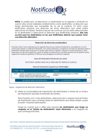 - Página 30 -
NOTA: Es posible que, al seleccionar un destinatario en la agenda y teniendo en
cuenta otros envíos realizados anteriormente a este destinatario, la dirección que
tenga almacenada sea susceptible de no ser la correcta. En estos casos
Notific@dos propone una dirección de envío alternativa que usted podrá
seleccionar si lo desea. Tendrá la opción de continuar con los datos seleccionados
en el destinatario o seleccionar la dirección que Notific@dos propone. Esto solo
ocurrirá para los destinatarios en los que Notific@dos detecte que puedan tener
una dirección alternativa.
Figura – Sugerencia de dirección alternativa.
3) Utilizar la funcionalidad de importación de destinatarios a través de un fichero
de importación ajustado al estándar de Correos.
Para importar uno o más destinatarios, seleccione de su equipo local el fichero
de importación que contenga todos los destinatarios que desee añadir y pulse
el botón “Importar Destinatarios”.
Tenga en cuenta que si utiliza este proceso los destinatarios que tenga ya
cargados en el "Listado de destinatarios" serán eliminados y se cargarán los
que contenga el fichero.
 