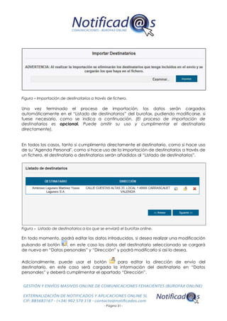 - Página 31 -
Figura – Importación de destinatarios a través de fichero.
Una vez terminado el proceso de importación, los datos serán cargados
automáticamente en el “Listado de destinatarios” del burofax, pudiendo modificarse, si
fuese necesario, como se indica a continuación. (El proceso de importación de
destinatarios es opcional. Puede omitir su uso y cumplimentar el destinatario
directamente).
En todos los casos, tanto si cumplimenta directamente el destinatario, como si hace uso
de su "Agenda Personal", como si hace uso de la importación de destinatarios a través de
un fichero, el destinatario o destinatarios serán añadidos al “Listado de destinatarios”.
Figura – Listado de destinatarios a los que se enviará el burofax online.
En todo momento, podrá editar los datos introducidos, si desea realizar una modificación
pulsando el botón , en este caso los datos del destinatario seleccionado se cargará
de nuevo en “Datos personales” y “Dirección” y podrá modificarlo si así lo desea.
Adicionalmente, puede usar el botón para editar la dirección de envío del
destinatario, en este caso será cargada la información del destinatario en “Datos
personales” y deberá cumplimentar el apartado “Dirección”.
 