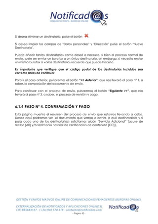 - Página 32 -
Si desea eliminar un destinatario, pulse el botón .
Si desea limpiar los campos de "Datos personales" y "Dirección" pulse el botón "Nuevo
Destinatario".
Puede añadir tantos destinatarios como deseé o necesite, si bien el proceso normal de
envío, suele ser enviar un burofax a un único destinatario, sin embargo, si necesita enviar
un mismo burofax a varios destinatarios recuerde que puede hacerlo.
Es importante que verifique que el código postal de los destinatarios incluidos sea
correcto antes de continuar.
Para ir al paso anterior, pulsaremos el botón “<< Anterior”, que nos llevará al paso nº 1, a
saber, la composición del documento de envío.
Para continuar con el proceso de envío, pulsaremos el botón “Siguiente >>”, que nos
llevará al paso nº 3, a saber, el proceso de revisión y pago.
6.1.4 PASO Nº 4. CONFIRMACIÓN Y PAGO
Esta página muestra el resumen del proceso de envío que estamos llevando a cabo.
Desde aquí podremos ver el documento que vamos a enviar, a qué destinatario/s y si
para cada uno de los destinatario/s solicitamos algún “Servicio Adicional” (acuse de
recibo [AR] y/o testimonio notarial de certificación de contenido [CC]).
 