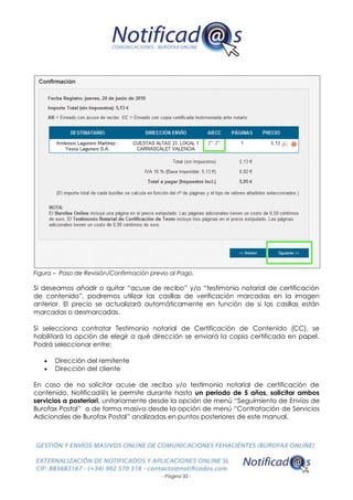 - Página 33 -
Figura – Paso de Revisión/Confirmación previo al Pago.
Si deseamos añadir o quitar “acuse de recibo” y/o “testimonio notarial de certificación
de contenido”, podremos utilizar las casillas de verificación marcadas en la imagen
anterior. El precio se actualizará automáticamente en función de si las casillas están
marcadas o desmarcadas.
Si selecciona contratar Testimonio notarial de Certificación de Contenido (CC), se
habilitará la opción de elegir a qué dirección se enviará la copia certificada en papel.
Podrá seleccionar entre:
 Dirección del remitente
 Dirección del cliente
En caso de no solicitar acuse de recibo y/o testimonio notarial de certificación de
contenido, Notificad@s le permite durante hasta un periodo de 5 años, solicitar ambos
servicios a posteriori, unitariamente desde la opción de menú “Seguimiento de Envíos de
Burofax Postal” o de forma masiva desde la opción de menú “Contratación de Servicios
Adicionales de Burofax Postal” analizadas en puntos posteriores de este manual.
 