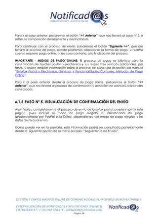 - Página 34 -
Para ir al paso anterior, pulsaremos el botón “<< Anterior”, que nos llevará al paso nº 2, a
saber, la composición del remitente y destinatario/s.
Para continuar con el proceso de envío, pulsaremos el botón “Siguiente >>”, que nos
llevará al proceso de pago, donde podremos seleccionar la forma de pago, si nuestra
cuenta requiere pago online, o, en caso contrario, a la finalización del proceso.
IMPORTANTE - MEDIOS DE PAGO ONLINE: El proceso de pago es idéntico para la
contratación de burofax postal o electrónico y sus respectivos servicios adicionales, por
tanto, si quiere ampliar información sobre el proceso de pago vea la opción del manual
“Burofax Postal y Electrónico. Servicios y Funcionalidades Comunes. Métodos de Pago
Online”.
Para ir al paso anterior desde el proceso de pago online, pulsaremos el botón “<<
Anterior”, que nos llevará al proceso de confirmación y selección de servicios adicionales
contratados.
6.1.5 PASO Nº 5. VISUALIZACIÓN DE CONFIRMACIÓN DEL ENVÍO
Aquí finaliza completamente el proceso de envío de burofax postal, puede imprimir esta
página, pues incluye su modo de pago elegido, su identificador de pago
(proporcionado por PayPal o la Caixa) dependiendo del modo de pago elegido y los
datos relativos al envío.
Como puede ver en la pantalla, esta información podrá ser consultada posteriormente
desde la siguiente opción de su menú privado: “Seguimiento de Envíos”.
 