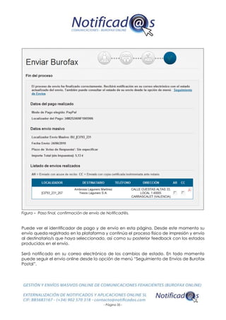 - Página 35 -
Figura – Paso final, confirmación de envío de Notificad@s.
Puede ver el identificador de pago y de envío en esta página. Desde este momento su
envío queda registrado en la plataforma y continúa el proceso físico de impresión y envío
al destinatario/s que haya seleccionado, así como su posterior feedback con los estados
producidos en el envío.
Será notificado en su correo electrónico de los cambios de estado. En todo momento
puede seguir el envío online desde la opción de menú “Seguimiento de Envíos de Burofax
Postal”.
 