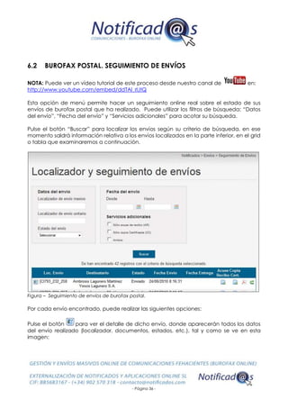 - Página 36 -
6.2 BUROFAX POSTAL. SEGUIMIENTO DE ENVÍOS
NOTA: Puede ver un vídeo tutorial de este proceso desde nuestro canal de en:
http://www.youtube.com/embed/ddTAl_rlJtQ
Esta opción de menú permite hacer un seguimiento online real sobre el estado de sus
envíos de burofax postal que ha realizado. Puede utilizar los filtros de búsqueda: “Datos
del envío”, “Fecha del envío” y “Servicios adicionales” para acotar su búsqueda.
Pulse el botón “Buscar” para localizar los envíos según su criterio de búsqueda, en ese
momento saldrá información relativa a los envíos localizados en la parte inferior, en el grid
o tabla que examinaremos a continuación.
Figura – Seguimiento de envíos de burofax postal.
Por cada envío encontrado, puede realizar las siguientes opciones:
Pulse el botón para ver el detalle de dicho envío, donde aparecerán todos los datos
del envío realizado (localizador, documentos, estados, etc.), tal y como se ve en esta
imagen:
 