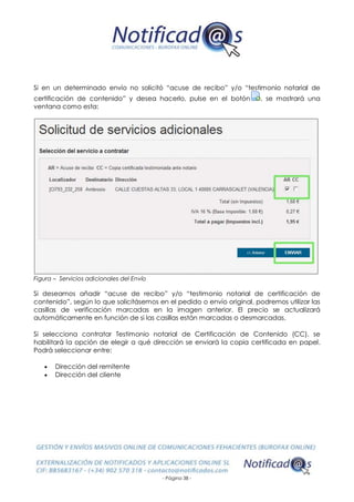 - Página 38 -
Si en un determinado envío no solicitó “acuse de recibo” y/o “testimonio notarial de
certificación de contenido” y desea hacerlo, pulse en el botón , se mostrará una
ventana como esta:
Figura – Servicios adicionales del Envío
Si deseamos añadir “acuse de recibo” y/o “testimonio notarial de certificación de
contenido”, según lo que solicitásemos en el pedido o envío original, podremos utilizar las
casillas de verificación marcadas en la imagen anterior. El precio se actualizará
automáticamente en función de si las casillas están marcadas o desmarcadas.
Si selecciona contratar Testimonio notarial de Certificación de Contenido (CC), se
habilitará la opción de elegir a qué dirección se enviará la copia certificada en papel.
Podrá seleccionar entre:
 Dirección del remitente
 Dirección del cliente
 