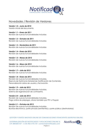 - Página 4 -
Novedades / Revisión de Versiones
Versión 1.0 – Junio de 2010
Versión inicial del documento
Versión 1.1 – Enero de 2011
Revisión de nuevas funcionalidades incluidas
Versión 1.2 – Octubre de 2011
Revisión de nuevas funcionalidades incluidas
Versión 1.3 – Noviembre de 2011
Revisión de nuevas funcionalidades incluidas
Versión 1.4 – Enero de 2012
Revisión de nuevas funcionalidades incluidas
Versión 1.5 – Marzo de 2012
Revisión de nuevas funcionalidades incluidas
Versión 1.6 – Mayo de 2012
Revisión de nuevas funcionalidades incluidas
Versión 1.7 – Julio de 2012
Revisión de nuevas funcionalidades incluidas
Versión 1.8 – Enero de 2013
Revisión de nuevas funcionalidades incluidas.
Reenvío de Testimonio Notarial de Certificación de Contenido.
Personalización datos de usuario y facturación.
Versión 1.9 – Julio de 2013
Revisión de nuevas funcionalidades incluidas.
Sistema de regeneración de contraseña.
Versión 2.0 – Julio de 2013
Revisión de nuevas funcionalidades incluidas.
Pago online de prepagos, ahora también por TPV o Paypal.
Versión 2.1 – Octubre de 2013
Revisión de nuevas funcionalidades incluidas.
Burofax electrónico, parte privada (remitentes) y parte pública (destinatarios)
 
