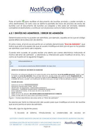 - Página 40 -
Pulse el botón para reutilizar el documento de burofax enviado y poder enviarlo a
otros destinatarios. En este caso se abrirá la pantalla de inicio de proceso de envío de
burofax con el documento de burofax ya cargado y listo para ser enviado. Deberá
completar el destinatario y continuar con el proceso como lo haría normalmente.
6.2.1 ENVÍOS NO ADMITIDOS / ERROR DE ADMISIÓN
Determinados envíos no pueden ser admitidos, por ejemplo, aquellos en los que el código
postal difiere de la dirección de destino.
En estos casos, el envío se encuentra en un estado denominado “Error de Admisión”, que
indica que está a la espera de que el usuario modifique el dato por el que no ha podido
ser admitido y por tanto salir a reparto.
Cuando esto sucede, el usuario recibe una alerta por correo electrónico indicando el
motivo del error de admisión y solicitando su intervención para modificar el envío, tal y
como se muestra en la siguiente imagen:
Figura – Correo electrónico de aviso ante un “Error de admisión”
Se precisa por tanto la intervención del usuario para que modifique el envío de burofax
que se encuentra en error de admisión.
Para ello, siga los siguientes pasos:
1) Acceda al sistema, introduciendo su credenciales de acceso en
 