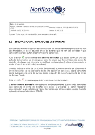 - Página 42 -
Figura – Datos agencia de depósito para recogida de envío
6.3 BUROFAX POSTAL. BORRADORES DE BUROFAXES
Esta pantalla muestra la opción de continuar con los envíos de burofax postal que no han
sido finalizados, es decir, aquellos envíos de burofax que no han sido enviados y que
se han almacenado automáticamente como borradores.
Pulse el botón para continuar con el envío de burofax que desea continuar. Una vez
pulsado dicho botón, se precargarán todos los datos que haya introducido desde la
pantalla inicial para que complete o modifique cualquier dato (incluido el documento a
enviar y/o servicios adicionales) que deseé.
Cuando finalice el envío de un burofax almacenado automáticamente en borradores el
envío de burofax ya no aparecerá desde esta opción; en este caso, podrá consultarlo
como cualquier otro envío de burofax desde la opción de menú 'Seguimiento de Envíos
de Burofax Postal'.
Pulse el botón para descargar el documento de burofax enviado.
Si desea eliminar borradores almacenados automáticamente puede usted eliminarlos
seleccionando el envío de burofax que deseé y pulsando el botón 'Descartar
seleccionados'; para seleccionar todos los borradores almacenados, puede hacerlo
pulsando el botón 'Seleccionar TODOS'.
 
