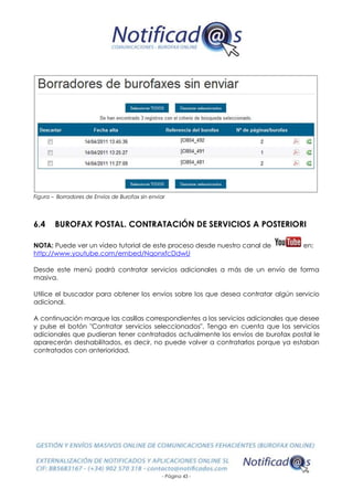 - Página 43 -
Figura – Borradores de Envíos de Burofax sin enviar
6.4 BUROFAX POSTAL. CONTRATACIÓN DE SERVICIOS A POSTERIORI
NOTA: Puede ver un vídeo tutorial de este proceso desde nuestro canal de en:
http://www.youtube.com/embed/NqonxfcDdwU
Desde este menú podrá contratar servicios adicionales a más de un envío de forma
masiva.
Utilice el buscador para obtener los envíos sobre los que desea contratar algún servicio
adicional.
A continuación marque las casillas correspondientes a los servicios adicionales que desee
y pulse el botón "Contratar servicios seleccionados". Tenga en cuenta que los servicios
adicionales que pudieran tener contratados actualmente los envíos de burofax postal le
aparecerán deshabilitados, es decir, no puede volver a contratarlos porque ya estaban
contratados con anterioridad.
 