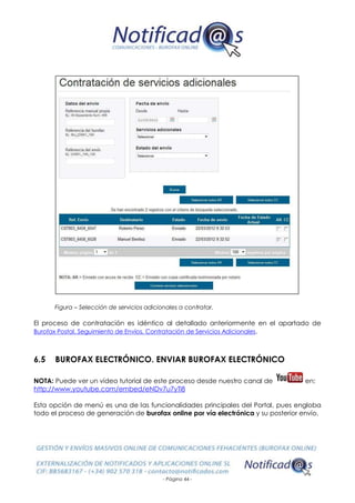 - Página 44 -
Figura – Selección de servicios adicionales a contratar.
El proceso de contratación es idéntico al detallado anteriormente en el apartado de
Burofax Postal. Seguimiento de Envíos. Contratación de Servicios Adicionales.
6.5 BUROFAX ELECTRÓNICO. ENVIAR BUROFAX ELECTRÓNICO
NOTA: Puede ver un vídeo tutorial de este proceso desde nuestro canal de en:
http://www.youtube.com/embed/eNDv7u7yTi8
Esta opción de menú es una de las funcionalidades principales del Portal, pues engloba
todo el proceso de generación de burofax online por vía electrónica y su posterior envío.
 