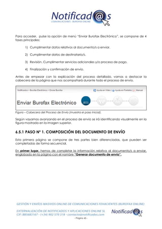 - Página 45 -
Para acceder, pulse la opción de menú “Enviar Burofax Electrónico”, se compone de 4
fases principales:
1) Cumplimentar datos relativos al documento/s a enviar.
2) Cumplimentar datos de destinatario/s.
3) Revisión. Cumplimentar servicios adicionales y/o proceso de pago.
4) Finalización y confirmación de envío.
Antes de empezar con la explicación del proceso detallado, vamos a destacar la
cabecera de la página que nos acompañará durante todo el proceso de envío.
Figura – Cabecera del Proceso de Envío (muestra el paso Inicial).
Según vayamos avanzando en el proceso de envío se irá identificando visualmente en la
figura mostrada en la imagen superior.
6.5.1 PASO Nº 1. COMPOSICIÓN DEL DOCUMENTO DE ENVÍO
Esta primera página se compone de tres partes bien diferenciadas, que pueden ser
completadas de forma secuencial.
En primer lugar, hemos de completar la información relativa al documento/s a enviar,
englobado en la página con el nombre “Generar documento de envío”.
 