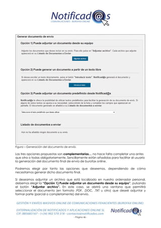 - Página 46 -
Figura – Generación del documento de envío.
Las tres opciones propuestas son complementarias… no hace falta completar una antes
que otra o todas obligatoriamente. Sencillamente están añadidas para facilitar al usuario
la generación del documento final de envío de burofax online.
Podremos elegir por tanto las opciones que deseemos, dependiendo de cómo
necesitamos generar dicho documento final.
Si deseamos adjuntar un archivo que está localizado en nuestro ordenador personal,
debemos elegir la “Opción 1) Puede adjuntar un documento desde su equipo”, pulsando
el botón “Adjuntar archivo”. En este caso, se abrirá una ventana que permitirá
seleccionar el documento (en formato .PDF, .DOC, .TXT u otro) que deseé adjuntar y
formar parte (parcial o completamente) del envío.
 