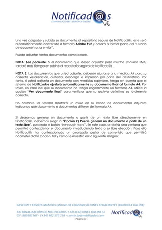 - Página 47 -
Una vez cargado y subido su documento al repositorio seguro de Notificad@s, este será
automáticamente convertido a formato Adobe PDF y pasará a formar parte del “Listado
de documentos a enviar”.
Puede adjuntar tantos documentos como deseé.
NOTA: Sea paciente. Si el documento que desea adjuntar pesa mucho (máximo 5MB)
tardará más tiempo en subirse al repositorio seguro de Notificad@s...
NOTA 2: Los documentos que usted adjunte, deberán ajustarse a la medida A4 para su
correcta visualización, custodia, descarga e impresión por parte del destinatario. Por
tanto, si usted adjunta un documento con medidas superiores, tenga en cuenta que el
sistema de Notificados ajustará automáticamente su documento final al formato A4. Por
favor, en caso de que su documento no tenga originalmente un formato A4, utilice la
opción “Ver documento final” para verificar que su archivo definitivo es totalmente
correcto.
No obstante, el sistema mostrará un aviso en su listado de documentos adjuntos
indicando qué documento o documentos difieren del formato A4.
Si deseamos generar un documento a partir de un texto libre directamente en
Notificad@s, debemos elegir la “Opción 2) Puede generar un documento a partir de un
texto libre”, pulsando el botón “Introducir texto”. En este caso, se abrirá una ventana que
permitirá confeccionar el documento introduciendo texto a su libre elección. Para ello
Notificad@s ha confeccionado un avanzado gestor de contenido que permitirá
acometer dicha acción, tal y como se muestra en la siguiente imagen:
 