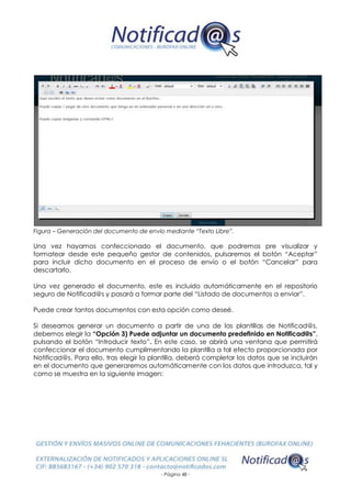 - Página 48 -
Figura – Generación del documento de envío mediante “Texto Libre”.
Una vez hayamos confeccionado el documento, que podremos pre visualizar y
formatear desde este pequeño gestor de contenidos, pulsaremos el botón “Aceptar”
para incluir dicho documento en el proceso de envío o el botón “Cancelar” para
descartarlo.
Una vez generado el documento, este es incluido automáticamente en el repositorio
seguro de Notificad@s y pasará a formar parte del “Listado de documentos a enviar”.
Puede crear tantos documentos con esta opción como deseé.
Si deseamos generar un documento a partir de una de las plantillas de Notificad@s,
debemos elegir la “Opción 3) Puede adjuntar un documento predefinido en Notificad@s”,
pulsando el botón “Introducir texto”. En este caso, se abrirá una ventana que permitirá
confeccionar el documento cumplimentando la plantilla a tal efecto proporcionada por
Notificad@s. Para ello, tras elegir la plantilla, deberá completar los datos que se incluirán
en el documento que generaremos automáticamente con los datos que introduzca, tal y
como se muestra en la siguiente imagen:
 