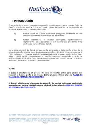 - Página 5 -
1 INTRODUCCIÓN
El presente documento pretende ser una guía para la navegación y uso del Portal de
Gestión y Envío de Burofax Online – Comunicaciones Fehacientes de Notificad@s (en
adelante, Portal) tanto para la imposición de:
a) Burofax postal, el burofax tradicional entregado físicamente en una
dirección postal bajo acreditación del destinatario.
b) Burofax electrónico, el burofax entregado electrónicamente
(digitalmente) bajo acreditación del destinatario (mediante firma
electrónica con certificado digital).
La función principal del Portal consiste en la generación y tratamiento online de la
comunicación fehaciente al/los destinatario/s receptores de dicho documento desde el
Portal, así como el posterior seguimiento individualizado y su correspondiente feedback
sobre la imposición física de cada uno de los envíos realizados y su posterior transcripción
en formato electrónico (de todos los documentos generados: burofax, acuse de recibo y
testimonio notarial de certificación de contenido).
NOTAS:
Si desea ir directamente al proceso de envío de burofax online para clientes que
imponen el burofax postal o electrónico (parte privada), diríjase al punto MARCO DE
TRABAJO DEL PORTAL DE ACCESO PRIVADO.
Si desea ir directamente al proceso de recepción de burofax online para destinatarios
que reciben un burofax electrónico (parte pública), diríjase al punto MARCO DE TRABAJO
DEL PORTAL DE ACCESO PÚBLICO.
 