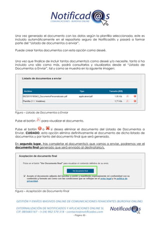 - Página 50 -
Una vez generado el documento con los datos según la plantilla seleccionada, este es
incluido automáticamente en el repositorio seguro de Notificad@s y pasará a formar
parte del “Listado de documentos a enviar”.
Puede crear tantos documentos con esta opción como deseé.
Una vez que finalice de incluir tantos documento/s como deseé y/o necesite, tanto si ha
incluido uno sólo como más, podrá consultarlos y visualizarlos desde el “Listado de
Documentos a Enviar”, tal y como se muestra en la siguiente imagen:
Figura – Listado de Documentos a Enviar
Pulse el botón para visualizar el documento.
Pulse el botón o si desea eliminar el documento del Listado de Documentos a
Enviar. CUIDADO, esta opción elimina definitivamente el documento de dicho listado de
documentos y por tanto del documento final que será generado.
En segundo lugar, tras completar el documento/s que vamos a enviar, podremos ver el
documento final generado que será enviado al destinatario/s.
Figura – Aceptación de Documento Final
 