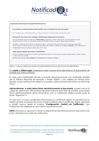- Página 52 -
Figura – Servicio adicional y plazo de disponibilidad de acceso al burofax electrónico
En cuarto y último lugar, podremos incluir nuestra firma electrónica al documento de
burofax que vamos a enviar.
En todo caso, Notificad@s firmará su burofax electrónicamente con certificado emitido
por la Fábrica Nacional de Moneda y Timbre (FNMT) y con sellado de tiempo para
aportar un plus adicional de validez a su burofax, sobre la autoría del mismo y la fecha de
envío.
Adicionalmente, si usted desea firmar electrónicamente el documento, puede marcar la
casilla de verificación "Firmar personalmente el documento final de burofax" para poder
firmar electrónicamente dicho documento con su certificado digital cuando pulse el
botón "Siguiente >>".
En caso que no haya configurado previamente su certificado digital, se permitirá que lo
realice durante el proceso de envío. Puede modificar dicho certificado digital, eliminarlo
o añadir nuevos desde el módulo “Configuración. Gestión de Certificados” que
trataremos más adelante en este mismo manual de usuario.
NOTA: Este paso es opcional, si usted no desea firmar electrónicamente el documento de
envío, desmarque la casilla de verificación.
 