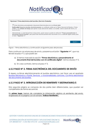 - Página 53 -
Figura – Firma electrónica y continuación al siguiente paso del proceso.
Para continuar con el proceso de envío, pulsaremos el botón “Siguiente >>”, que nos
llevará al paso nº 2, que podrá ser:
a) Si hemos marcado la opción “Firmar electrónica y personalmente el
documento final del burofax con mi certificado digital”, iremos al paso nº 2.
b) En caso contrario, iremos al paso nº 3.
6.5.2 PASO Nº 2. FIRMA ELECTRÓNICA DEL DOCUMENTO DE ENVÍO
Si desea co-firmar electrónicamente el burofax electrónico, por favor vea el apartado
Burofax Electrónico y Postal. Servicios y funcionalidades comunes. Co-Firma electrónica
de documento de burofax.
6.5.3 PASO Nº 3. INTRODUCCIÓN DE REMITENTE Y DESTINATARIO/S
Esta segunda página se compone de dos partes bien diferenciadas, que pueden ser
completadas de forma secuencial.
En primer lugar, hemos de completar la información relativa al remitente del envío,
englobado en la página con el nombre “Indicar Remitente”.
 