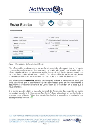 - Página 54 -
Figura – Composición de Remitente del Envío.
Esta información es almacenada de envío en envío, de tal manera que si no desea
cambiar de remitente en un futuro proceso de envío, sólo tendrá que introducir dicha
información la primera vez; el resto de envíos futuros dicha información se cargará con
los datos introducidos en el envío anterior. Esta información de remitente también es
accesible / modificable desde el menú del privado, en la opción “Perfil de Usuario”.
Esta información de remitente, será la utilizada para marcar el remitente del envío, por
tanto será visible por el destinatario y podrá ser utilizada para enviarle físicamente el
documento de “Testimonio Notarial de Certificación de Contenido”, en el caso que lo
haya solicitado.
Si lo desea puede utilizar su agenda personal de Remitentes. Esta agenda se puede
personalizar en el menú “Agenda de Remitentes”. Para seleccionar un remitente de su
agenda, pulse el botón “Abrir Agenda de Remitentes” y seleccione el remitente que
desee pulsando el botón .
 
