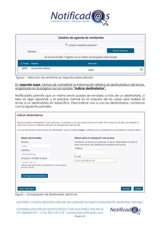 - Página 55 -
Figura – Selección de remitente en Agenda personalizada.
En segundo lugar, hemos de completar la información relativa al destinatario/s del envío,
englobado en la página con el nombre “Indicar destinatarios”.
Notificad@s permite que un mismo envío pueda ser enviado a más de un destinatario, si
bien es algo opcional, y el proceso normal en la mayoría de los casos será realizar el
envío a un destinatario en específico. Para indicar uno a uno los destinatarios, contamos
con la siguiente pantalla:
Figura – Composición de Destinatario del Envío.
 