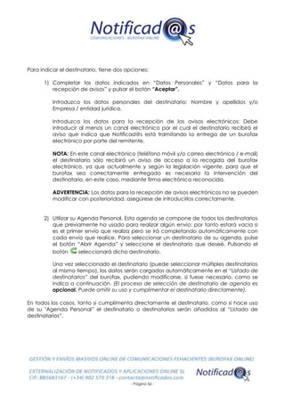 - Página 56 -
Para indicar el destinatario, tiene dos opciones:
1) Completar los datos indicados en “Datos Personales” y “Datos para la
recepción de avisos” y pulsar el botón “Aceptar”.
Introduzca los datos personales del destinatario: Nombre y apellidos y/o
Empresa / entidad jurídica.
Introduzca los datos para la recepción de los avisos electrónicos: Debe
introducir al menos un canal electrónico por el cual el destinatario recibirá el
aviso que indica que Notificad@s está tramitando la entrega de un burofax
electrónico por parte del remitente.
NOTA: En este canal electrónico (teléfono móvil y/o correo electrónico / e-mail)
el destinatario sólo recibirá un aviso de acceso a la recogida del burofax
electrónico, ya que actualmente y según la legislación vigente, para que el
burofax sea correctamente entregado es necesaria la intervención del
destinatario, en este caso, mediante firma electrónica reconocida.
ADVERTENCIA: Los datos para la recepción de avisos electrónicos no se pueden
modificar con posterioridad, asegúrese de introducirlos correctamente.
2) Utilizar su Agenda Personal. Esta agenda se compone de todos los destinatarios
que previamente ha usado para realizar algún envío; por tanto estará vacía si
es el primer envío que realiza pero se irá completando automáticamente con
cada envío que realice. Para seleccionar un destinatario de su agenda, pulse
el botón “Abrir Agenda” y seleccione el destinatario que deseé. Pulsando el
botón seleccionará dicho destinatario.
Una vez seleccionado el destinatario (puede seleccionar múltiples destinatarios
al mismo tiempo), los datos serán cargados automáticamente en el “Listado de
destinatarios” del burofax, pudiendo modificarse, si fuese necesario, como se
indica a continuación. (El proceso de selección de destinatario de agenda es
opcional. Puede omitir su uso y cumplimentar el destinatario directamente).
En todos los casos, tanto si cumplimenta directamente el destinatario, como si hace uso
de su "Agenda Personal” el destinatario o destinatarios serán añadidos al “Listado de
destinatarios”.
 