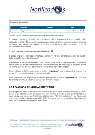 - Página 57 -
Figura – Listado de destinatarios a los que se enviará el burofax online.
En todo momento, podrá editar los datos introducidos, si desea realizar una modificación
pulsando el botón , en este caso los datos del destinatario seleccionado se cargará
de nuevo en “Datos personales” y “Datos para la recepción de avisos” y podrá
modificarlo si así lo desea.
Si desea eliminar un destinatario, pulse el botón .
Si desea limpiar los campos de "Datos personales" y " Datos para la recepción de avisos "
pulse el botón "Nuevo Destinatario".
Puede añadir tantos destinatarios como deseé o necesite, si bien el proceso normal de
envío, suele ser enviar un burofax a un único destinatario, sin embargo, si necesita enviar
un mismo burofax a varios destinatarios recuerde que puede hacerlo.
Para ir al paso anterior, pulsaremos el botón “<< Anterior”, que nos llevará al paso nº 1, a
saber, la composición del documento de envío.
Para continuar con el proceso de envío, pulsaremos el botón “Siguiente >>”, que nos
llevará al paso nº 3, a saber, el proceso de revisión y pago.
6.5.4 PASO Nº 4. CONFIRMACIÓN Y PAGO
Esta página muestra el resumen del proceso de envío que estamos llevando a cabo.
Desde aquí podremos ver el documento que vamos a enviar, a qué destinatario/s y si
para cada uno de los destinatario/s solicitamos el “Servicio Adicional” de testimonio
notarial de certificación de contenido [CC]. Recuerde que el “acuse de recibo” siempre
es incluido en el precio del burofax electrónico.
 