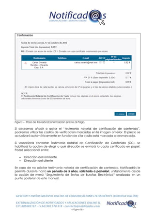 - Página 58 -
Figura – Paso de Revisión/Confirmación previo al Pago.
Si deseamos añadir o quitar el “testimonio notarial de certificación de contenido”,
podremos utilizar las casillas de verificación marcadas en la imagen anterior. El precio se
actualizará automáticamente en función de si la casilla está marcada o desmarcada.
Si selecciona contratar Testimonio notarial de Certificación de Contenido (CC), se
habilitará la opción de elegir a qué dirección se enviará la copia certificada en papel.
Podrá seleccionar entre:
 Dirección del remitente
 Dirección del cliente
En caso de no solicitar testimonio notarial de certificación de contenido, Notificad@s le
permite durante hasta un periodo de 5 años, solicitarlo a posteriori, unitariamente desde
la opción de menú “Seguimiento de Envíos de Burofax Electrónico” analizada en un
punto posterior de este manual.
 