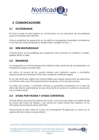 - Página 6 -
2 COMUNICACIONES
2.1 ACCESIBILIDAD
El Portal cumple el nivel Doble-A en conformidad con las directrices de Accesibilidad
para el Contenido Web (WCAG).
Ofrece posibilidad de exploración en los distintos navegadores disponibles actualmente
en el mercado (Internet Explorer 8, Mozilla Firefox, Google Chrome…).
2.2 WEB MULTILENGUAJE
El Portal ofrece en la posibilidad de visualización del contenido en castellano, catalán,
gallego [Beta] e inglés.
2.3 SEGURIDAD
La navegación en el Portal siempre será mediante https, protocolo de red destinado a la
transferencia segura de datos (SSL).
Así mismo, el acceso de los usuarios siempre será mediante usuario y contraseña
proporcionados por el propio Portal o bien mediante certificado digital.
El uso del certificado digital será imprescindible para realizar operaciones de relevancia
en el Portal, tales como firma (presentación) de planes y firma de documentos.
Los datos de usuarios y contraseña siempre se guardarán encriptados en la base de
datos del sistema, garantizando así que únicamente el usuario en cuestión es conocedor
de sus propios datos.
2.4 AYUDA POR PÁGINA Y AYUDA CONTEXTUAL
El Portal ofrece al usuario dos sistemas de ayuda, una ayuda por página accesible desde
los iconos del marco de trabajo y una ayuda por cada campo que aparece en los
formularios de entrada de datos del Portal.
Posicionando el ratón sobre los iconos con interrogación aparecerá un texto con la
explicación del campo correspondiente.
 