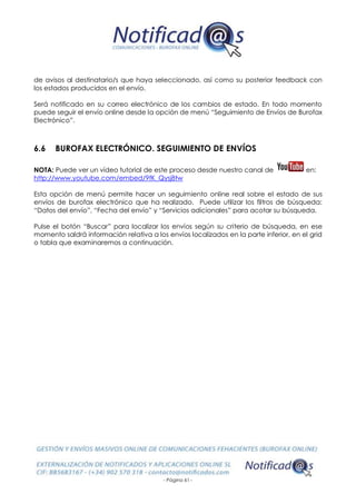 - Página 61 -
de avisos al destinatario/s que haya seleccionado, así como su posterior feedback con
los estados producidos en el envío.
Será notificado en su correo electrónico de los cambios de estado. En todo momento
puede seguir el envío online desde la opción de menú “Seguimiento de Envíos de Burofax
Electrónico”.
6.6 BUROFAX ELECTRÓNICO. SEGUIMIENTO DE ENVÍOS
NOTA: Puede ver un vídeo tutorial de este proceso desde nuestro canal de en:
http://www.youtube.com/embed/9fK_Qysj8tw
Esta opción de menú permite hacer un seguimiento online real sobre el estado de sus
envíos de burofax electrónico que ha realizado. Puede utilizar los filtros de búsqueda:
“Datos del envío”, “Fecha del envío” y “Servicios adicionales” para acotar su búsqueda.
Pulse el botón “Buscar” para localizar los envíos según su criterio de búsqueda, en ese
momento saldrá información relativa a los envíos localizados en la parte inferior, en el grid
o tabla que examinaremos a continuación.
 
