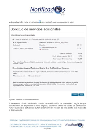 - Página 64 -
y desea hacerlo, pulse en el botón , se mostrará una ventana como esta:
Figura – Servicios adicionales del Envío
Si deseamos añadir “testimonio notarial de certificación de contenido”, según lo que
solicitásemos en el pedido o envío original, podremos utilizar la casilla de verificación
“CC”. El precio se actualizará automáticamente en función de si las casilla está marcada
o desmarcada.
 