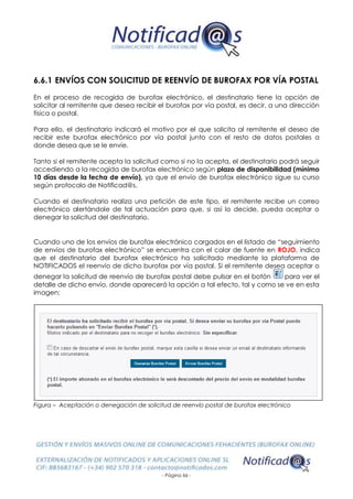 - Página 66 -
6.6.1 ENVÍOS CON SOLICITUD DE REENVÍO DE BUROFAX POR VÍA POSTAL
En el proceso de recogida de burofax electrónico, el destinatario tiene la opción de
solicitar al remitente que desea recibir el burofax por vía postal, es decir, a una dirección
física o postal.
Para ello, el destinatario indicará el motivo por el que solicita al remitente el deseo de
recibir este burofax electrónico por vía postal junto con el resto de datos postales a
donde desea que se le envíe.
Tanto si el remitente acepta la solicitud como si no la acepta, el destinatario podrá seguir
accediendo a la recogida de burofax electrónico según plazo de disponibilidad (mínimo
10 días desde la fecha de envío), ya que el envío de burofax electrónico sigue su curso
según protocolo de Notificad@s.
Cuando el destinatario realiza una petición de este tipo, el remitente recibe un correo
electrónico alertándole de tal actuación para que, si así lo decide, pueda aceptar o
denegar la solicitud del destinatario.
Cuando uno de los envíos de burofax electrónico cargados en el listado de “seguimiento
de envíos de burofax electrónico” se encuentra con el color de fuente en ROJO, indica
que el destinatario del burofax electrónico ha solicitado mediante la plataforma de
NOTIFICADOS el reenvío de dicho burofax por vía postal. Si el remitente desea aceptar o
denegar la solicitud de reenvío de burofax postal debe pulsar en el botón para ver el
detalle de dicho envío, donde aparecerá la opción a tal efecto, tal y como se ve en esta
imagen:
Figura – Aceptación o denegación de solicitud de reenvío postal de burofax electrónico
 